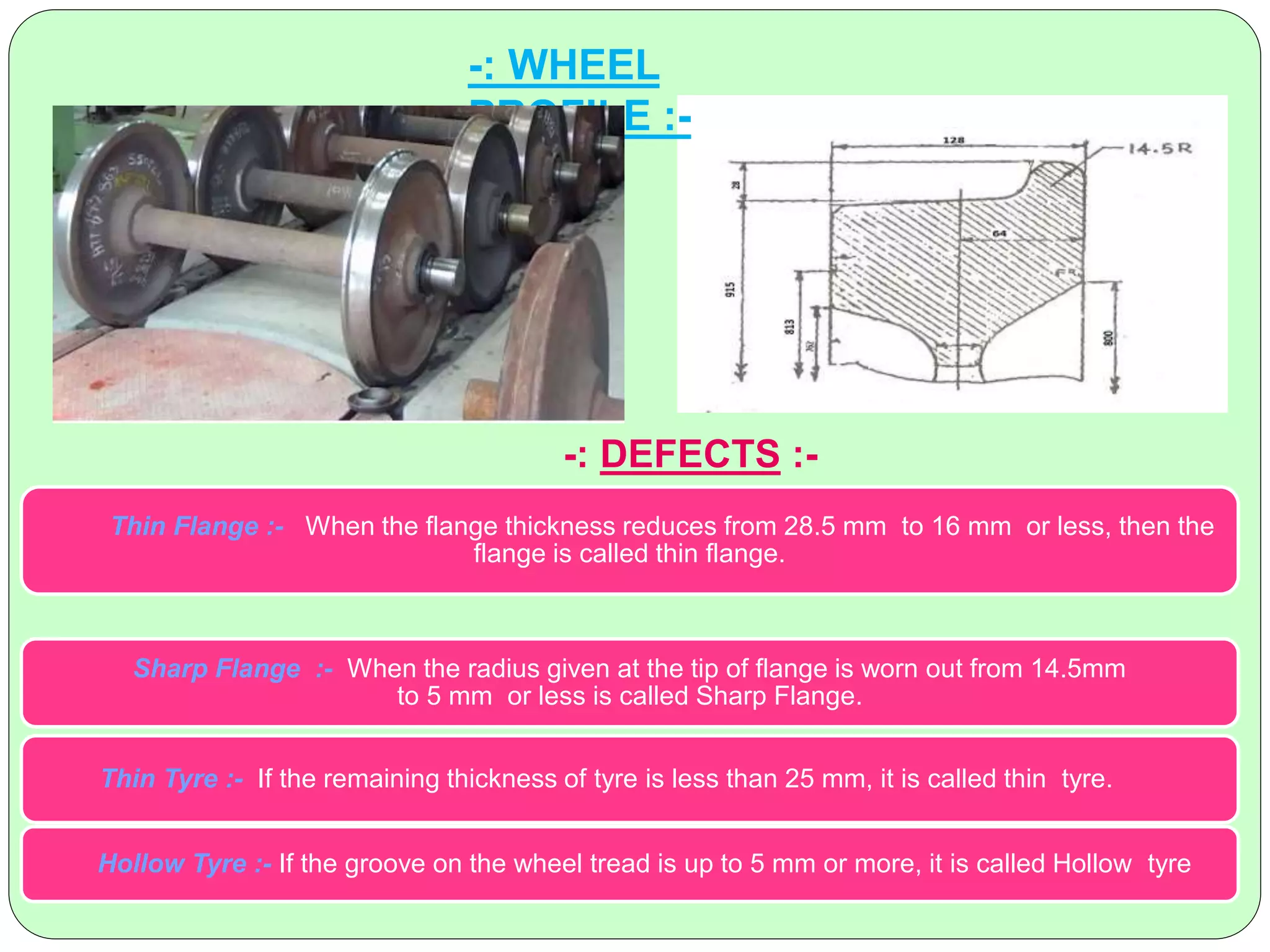 -: WHEEL
PROFILE :-
-: DEFECTS :-
Thin Flange :- When the flange thickness reduces from 28.5 mm to 16 mm or less, then the
flange is called thin flange.
Sharp Flange :- When the radius given at the tip of flange is worn out from 14.5mm
to 5 mm or less is called Sharp Flange.
Thin Tyre :- If the remaining thickness of tyre is less than 25 mm, it is called thin tyre.
Hollow Tyre :- If the groove on the wheel tread is up to 5 mm or more, it is called Hollow tyre
 