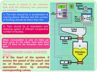 The waste is stored in the retention
tank until the following two parameter
are satisfied.
1) The train should be in acceleration &
running above 30kmph and the number
of flushing should be More than five.
2) Train should be in retardation and
reducing speed of 30kmph irrespective
number of flushes.
Water consumption is only 2.5 liters per
flush cycle for the Indian style toilet Bowl
and 1.5 liters for the European style toilet
Bowl.
Programmable Logic Controller
(PLC):-
It is the heart of the system. It
senses the speed of the coach and
no of flushes and gets all the
operations done by actuating
corresponding valves.
 