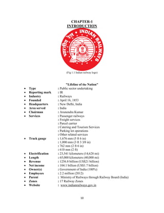 10
CHAPTER-1
INTRODUCTION
(Fig 1.1 Indian railway logo)
"Lifeline of the Nation"
 Type : Public sector undertaking
 Reporting mark : IR
 Industry : Railways
 Founded : April 16, 1853
 Headquarters : New Delhi, India
 Area served : India
 Chairman : Arunendra Kumar
 Services : Passenger railways
: Freight services
: Parcel carrier
: Catering and Tourism Services
: Parking lot operations
: Other related services
 Track gauge : 1,676 mm (5 ft 6 in)
: 1,000 mm (3 ft 3 3⁄8 in)
: 762 mm (2 ft 6 in)
: 610 mm (2 ft)
 Electrification : 23,541 kilometers (14,628 mi)
 Length : 65,000 kilometers (40,000 mi)
 Revenue : 1256.8 billion (US$21 billion)
 Net income : 104.1 billion (US$1.7 billion)
 Owner(s) : Government of India (100%)
 Employees : 2.2 million (2012)
 Parent : Ministry of Railways through Railway Board (India)
 Zones : 17 Railway Zones
 Website : www.indianrailways.gov.in
 