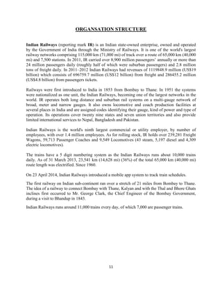11
ORGANSATION STRUCTURE
Indian Railways (reporting mark IR) is an Indian state-owned enterprise, owned and operated
by the Government of India through the Ministry of Railways. It is one of the world's largest
railway networks comprising 115,000 km (71,000 mi) of track over a route of 65,000 km (40,000
mi) and 7,500 stations. In 2011, IR carried over 8,900 million passengers‟ annually or more than
24 million passengers daily (roughly half of which were suburban passengers) and 2.8 million
tons of freight daily. In 2011–2012 Indian Railways had revenues of 1119848.9 million (US$19
billion) which consists of 696759.7 million (US$12 billion) from freight and 286455.2 million
(US$4.8 billion) from passengers tickets.
Railways were first introduced to India in 1853 from Bombay to Thane. In 1951 the systems
were nationalized as one unit, the Indian Railways, becoming one of the largest networks in the
world. IR operates both long distance and suburban rail systems on a multi-gauge network of
broad, meter and narrow gauges. It also owns locomotive and coach production facilities at
several places in India and are assigned codes identifying their gauge, kind of power and type of
operation. Its operations cover twenty nine states and seven union territories and also provide
limited international services to Nepal, Bangladesh and Pakistan.
Indian Railways is the world's ninth largest commercial or utility employer, by number of
employees, with over 1.4 million employees. As for rolling stock, IR holds over 239,281 Freight
Wagons, 59,713 Passenger Coaches and 9,549 Locomotives (43 steam, 5,197 diesel and 4,309
electric locomotives).
The trains have a 5 digit numbering system as the Indian Railways runs about 10,000 trains
daily. As of 31 March 2013, 23,541 km (14,628 mi) (36%) of the total 65,000 km (40,000 mi)
route length was electrified. Since 1960.
On 23 April 2014, Indian Railways introduced a mobile app system to track train schedules.
The first railway on Indian sub-continent ran over a stretch of 21 miles from Bombay to Thane.
The idea of a railway to connect Bombay with Thane, Kalyan and with the Thal and Bhore Ghats
inclines first occurred to Mr. George Clark, the Chief Engineer of the Bombay Government,
during a visit to Bhandup in 1843.
Indian Railways runs around 11,000 trains every day, of which 7,000 are passenger trains.
 