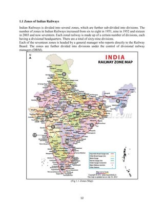12
1.1 Zones of Indian Railways
Indian Railways is divided into several zones, which are further sub-divided into divisions. The
number of zones in Indian Railways increased from six to eight in 1951, nine in 1952 and sixteen
in 2003 and now seventeen. Each zonal railway is made up of a certain number of divisions, each
having a divisional headquarters. There are a total of sixty-nine divisions.
Each of the seventeen zones is headed by a general manager who reports directly to the Railway
Board. The zones are further divided into divisions under the control of divisional railway
managers (DRM).
(Fig 1.1 Zones Map)
 