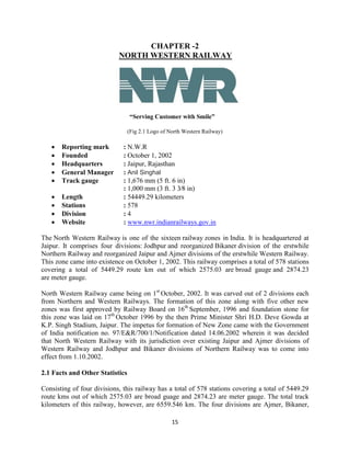 15
CHAPTER -2
NORTH WESTERN RAILWAY
“Serving Customer with Smile”
(Fig 2.1 Logo of North Western Railway)
 Reporting mark : N.W.R
 Founded : October 1, 2002
 Headquarters : Jaipur, Rajasthan
 General Manager : Anil Singhal
 Track gauge : 1,676 mm (5 ft. 6 in)
: 1,000 mm (3 ft. 3 3⁄8 in)
 Length : 54449.29 kilometers
 Stations : 578
 Division : 4
 Website : www.nwr.indianrailways.gov.in
The North Western Railway is one of the sixteen railway zones in India. It is headquartered at
Jaipur. It comprises four divisions: Jodhpur and reorganized Bikaner division of the erstwhile
Northern Railway and reorganized Jaipur and Ajmer divisions of the erstwhile Western Railway.
This zone came into existence on October 1, 2002. This railway comprises a total of 578 stations
covering a total of 5449.29 route km out of which 2575.03 are broad gauge and 2874.23
are meter gauge.
North Western Railway came being on 1st
October, 2002. It was carved out of 2 divisions each
from Northern and Western Railways. The formation of this zone along with five other new
zones was first approved by Railway Board on 16th
September, 1996 and foundation stone for
this zone was laid on 17th
October 1996 by the then Prime Minister Shri H.D. Deve Gowda at
K.P. Singh Stadium, Jaipur. The impetus for formation of New Zone came with the Government
of India notification no. 97/E&R/700/1/Notification dated 14.06.2002 wherein it was decided
that North Western Railway with its jurisdiction over existing Jaipur and Ajmer divisions of
Western Railway and Jodhpur and Bikaner divisions of Northern Railway was to come into
effect from 1.10.2002.
2.1 Facts and Other Statistics
Consisting of four divisions, this railway has a total of 578 stations covering a total of 5449.29
route kms out of which 2575.03 are broad guage and 2874.23 are meter gauge. The total track
kilometers of this railway, however, are 6559.546 km. The four divisions are Ajmer, Bikaner,
 