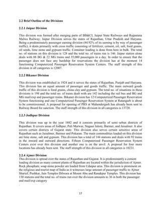 17
2.2 Brief Outline of the Divisions
2.2.1 Jaipur Division
This division was formed after merging parts of BB&CI, Jaipur State Railways and Rajputana
Malwa Railway; Jaipur Division serves the states of Rajasthan, Uttar Pradesh and Haryana.
Being a predominately passenger earning division (84.92% of its earning is by way of passenger
traffic), it deals primarily with cross traffic consisting of fertilizer, cement, oil, salt, food grains,
oil seeds, lime stone and gypsum traffic. Container loading is done from here in bulk. The total
no. of stations on this division is 128 and the total no. of trains run is 146. Jaipur station alone
deals with 88 BG & 22 MG trains and 35,000 passengers in a day. In order to ensure that the
passenger does not face any hardship for reservations the division has at the moment 14
functioning Computerized Passenger Reservation System Centers. The staff strength of this
division in all categories is 12007.
2.2.2 Bikaner Division
This division was established in 1924 and it serves the states of Rajasthan, Punjab and Haryana.
This division has an equal amount of passenger and goods traffic. The main outward goods
traffic of this division is food grains, china clay and gypsum. The total no. of situations in these
divisions is 198 and the total no. of trains dealt with are 142 including the rail bus and BG and
MG mail/exp and passenger trains. Bikaner division has 12 Computerized Passenger Reservation
System functioning and one Computerized Passenger Reservation System at Ratangarh is about
to be commissioned. A proposal for opening of PRS at Mahendergarh has already been sent to
Railway Board for sanction. The staff strength of this division in all categories is 13728.
2.2.3 Jodhpur Division
This division was up in the year 1882 and it consists primarily of semi–urban districts of
Rajasthan. It covers areas of Jodhpur, Pali Marwar, Nagaur Jalore, Barmer, and Jaisalmer. It also
covers certain districts of Gujarat state. This division also serves certain sensitive areas of
Rajasthan such as Jaisalmer, Barmer and Pokaran. The main commodities loaded on this division
are lime stone, salt and gypsum. This division has a total of 144 stations and deals with 92 trains
in the inward and outward directions. Fifteen Computerized Passenger Reservation System
Centers exist over this division and another one is on the anvil. A proposal for four more
locations has already been sent. The staff strength of this division in all categories is 10231.
2.2.4 Ajmer Division
This division is spread over the states of Rajasthan and Gujarat. It is predominantly a cement
loading division as many cement plants of Rajasthan are located within the jurisdiction of Ajmer.
Rock phosphate, soap stone powder are loaded from Udaipur area. This division is prominent on
the religious and tourist map of India as it witnesses large amount of passenger traffic to Ajmer
Sharief, Pushkar, Jain Temples Dilwara at Mount Abu and Ranakpur Temples. This division has
130 stations and the total no. of trains run over the division amounts to 36 in both the passenger
and mail/exp category
.
 