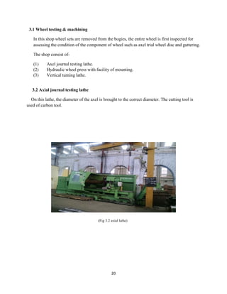 20
3.1 Wheel testing & machining
In this shop wheel sets are removed from the bogies, the entire wheel is first inspected for
assessing the condition of the component of wheel such as axel trial wheel disc and guttering.
The shop consist of-
(1) Axel journal testing lathe.
(2) Hydraulic wheel press with facility of mounting.
(3) Vertical turning lathe.
3.2 Axial journal testing lathe
On this lathe, the diameter of the axel is brought to the correct diameter. The cutting tool is
used of carbon tool.
(Fig 3.2 axial lathe)
 