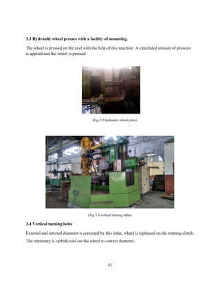21
3.3 Hydraulic wheel presses with a facility of mounting.
The wheel is pressed on the axel with the help of this machine. A calculated amount of pressure
is applied and the wheel is pressed.
(Fig 3.3 hydraulic wheel press)
(Fig 3.4 vertical turning lathe)
3.4 Vertical turning lathe
External and internal diameter is corrected by this lathe; wheel is tightened on the rotating clutch.
The stationary is carbide tool cut the wheel to correct diameter.
 