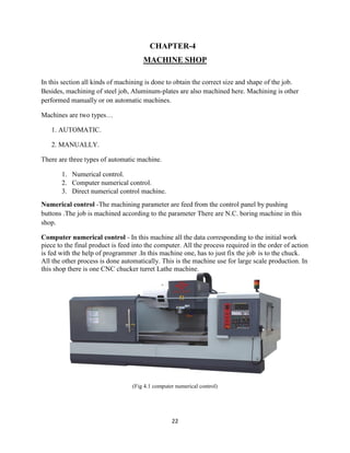 22
CHAPTER-4
MACHINE SHOP
In this section all kinds of machining is done to obtain the correct size and shape of the job.
Besides, machining of steel job, Aluminum-plates are also machined here. Machining is other
performed manually or on automatic machines.
Machines are two types…
1. AUTOMATIC.
2. MANUALLY.
There are three types of automatic machine.
1. Numerical control.
2. Computer numerical control.
3. Direct numerical control machine.
Numerical control -The machining parameter are feed from the control panel by pushing
buttons .The job is machined according to the parameter There are N.C. boring machine in this
shop.
Computer numerical control - In this machine all the data corresponding to the initial work
piece to the final product is feed into the computer. All the process required in the order of action
is fed with the help of programmer .In this machine one, has to just fix the job is to the chuck.
All the other process is done automatically. This is the machine use for large scale production. In
this shop there is one CNC chucker turret Lathe machine.
(Fig 4.1 computer numerical control)
 