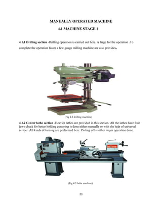 23
MANUALLY OPERATED MACHINE
4.1 MACHINE STAGE 1
4.1.1 Drilling section -Drilling operation is carried out here. A large for the operation .To
complete the operation faster a few gauge milling machine are also provides.
(Fig 4.2 drilling machine)
4.1.2 Center lathe section -Heavier lathes are provided in this section. All the lathes have four
jaws chuck for better holding centering is done either manually or with the help of universal
scriber. All kinds of turning are performed here. Parting off is other major operation done.
(Fig 4.3 lathe machine)
 