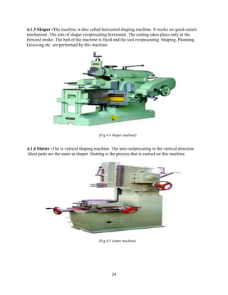 24
4.1.3 Shaper -The machine is also called horizontal shaping machine. It works on quick-return
mechanism .The arm of shaper reciprocating horizontal. The cutting takes place only in the
forward stroke. The bed of the machine is fixed and the tool reciprocating. Shaping, Planning,
Grooving etc. are performed by this machine.
(Fig 4.4 shaper machine)
4.1.4 Slotter -The is vertical shaping machine .The arm reciprocating in the vertical direction
.Most parts are the same as shaper .Slotting is the process that is carried on this machine.
(Fig 4.5 slotter machine)
 