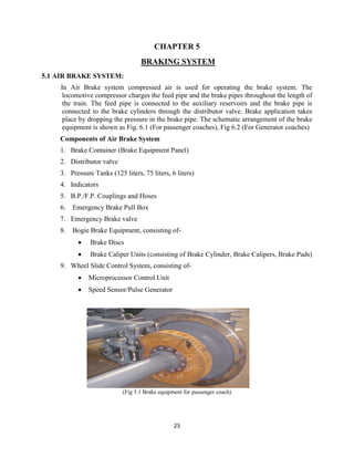 25
CHAPTER 5
BRAKING SYSTEM
5.1 AIR BRAKE SYSTEM:
In Air Brake system compressed air is used for operating the brake system. The
locomotive compressor charges the feed pipe and the brake pipes throughout the length of
the train. The feed pipe is connected to the auxiliary reservoirs and the brake pipe is
connected to the brake cylinders through the distributor valve. Brake application takes
place by dropping the pressure in the brake pipe. The schematic arrangement of the brake
equipment is shown as Fig. 6.1 (For passenger coaches), Fig 6.2 (For Generator coaches)
Components of Air Brake System
1. Brake Container (Brake Equipment Panel)
2. Distributor valve
3. Pressure Tanks (125 liters, 75 liters, 6 liters)
4. Indicators
5. B.P./F.P. Couplings and Hoses
6. Emergency Brake Pull Box
7. Emergency Brake valve
8. Bogie Brake Equipment, consisting of-
 Brake Discs
 Brake Caliper Units (consisting of Brake Cylinder, Brake Calipers, Brake Pads)
9. Wheel Slide Control System, consisting of-
 Microprocessor Control Unit
 Speed Sensor/Pulse Generator
(Fig 5.1 Brake equipment for passenger coach)
 