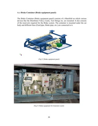 26
5.1.1 Brake Container (Brake equipment panel):
The Brake Container (Brake equipment panel) consists of a Manifold on which various
devices like the Distributor Valve, Cocks, Test fittings etc. are mounted. It also consists
of the reservoirs required for the Brake system. The container is mounted under the car
body and different lines (Feed pipe, Brake pipe, etc.) are connected to it.
(Fig 5.2 Brake equipment panel)
(Fig 5.3 Brake equipment for Generator coach)
 