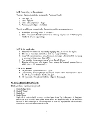 27
5.1.2 Connections to the container:
There are 4 connections to the container for Passenger Coach:
1. Feed pipe(FP)
2. Brake pipe(BP)
3. Brake cylinder pressure -- bogie
4. Auxiliary support pipe ( for toilet)
There is an additional connection for the containers of the generator coaches,
1. Support for Indicating device of handbrake
2. These connections from the container to car body are provided at the back plate
fitted with Ernesto type fittings.
5.1.3 Brake application:
1. The driver lowers the BP pressure by engaging the A-9 valve in the engine.
2. This loss in pressure is transmitted from one bogey to the next.
3. Since CR pressure remains same, the main diaphragm (above the CR) moves up
in response to the pressure drop in DV.
4. As a result the „three pressure valve‟ opens the AR-BC port .
5. Thus the AR pressure of 6 kg/cm2 flows into the BC through pressure limiters
which reduces BC pressure to 3.8.
5.1.4 Brake Release:
1. BP pressure is again increased to 5 kg/cm2.
2. Consequently, main diaphragm move down and the „three pressure valve‟ closes
the AR-BC port and opens the BC-atm. port.
3. BC pressure is released and the brake caliper is disengaged.
5.2 BOGIE BRAKE EQUIPMENT:
The Bogie Brake equipment consists of:
1. Brake Caliper Units
2. Brake Cylinder
3. Brake Discs
4. Brake Shoes
Each axle is equipped with two grey cast iron brake discs. The brake energy is dissipated
only at the axle mounted brake discs, so the wheel set is only stressed by the weight of
the coach. The advantage of this arrangement is that the superposition of the thermal
stresses and mechanical stresses is avoided.
 
