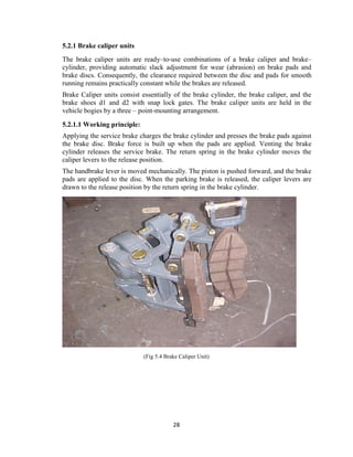 28
5.2.1 Brake caliper units
The brake caliper units are ready–to-use combinations of a brake caliper and brake–
cylinder, providing automatic slack adjustment for wear (abrasion) on brake pads and
brake discs. Consequently, the clearance required between the disc and pads for smooth
running remains practically constant while the brakes are released.
Brake Caliper units consist essentially of the brake cylinder, the brake caliper, and the
brake shoes d1 and d2 with snap lock gates. The brake caliper units are held in the
vehicle bogies by a three – point-mounting arrangement.
5.2.1.1 Working principle:
Applying the service brake charges the brake cylinder and presses the brake pads against
the brake disc. Brake force is built up when the pads are applied. Venting the brake
cylinder releases the service brake. The return spring in the brake cylinder moves the
caliper levers to the release position.
The handbrake lever is moved mechanically. The piston is pushed forward, and the brake
pads are applied to the disc. When the parking brake is released, the caliper levers are
drawn to the release position by the return spring in the brake cylinder.
(Fig 5.4 Brake Caliper Unit)
 