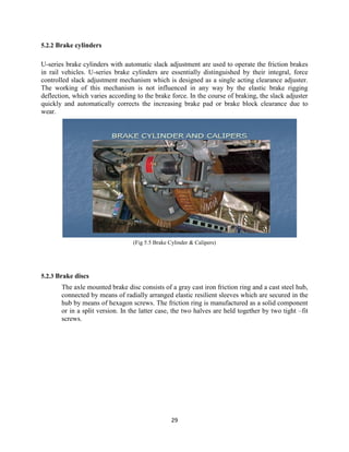 29
5.2.2 Brake cylinders
U-series brake cylinders with automatic slack adjustment are used to operate the friction brakes
in rail vehicles. U-series brake cylinders are essentially distinguished by their integral, force
controlled slack adjustment mechanism which is designed as a single acting clearance adjuster.
The working of this mechanism is not influenced in any way by the elastic brake rigging
deflection, which varies according to the brake force. In the course of braking, the slack adjuster
quickly and automatically corrects the increasing brake pad or brake block clearance due to
wear.
(Fig 5.5 Brake Cylinder & Calipers)
5.2.3 Brake discs
The axle mounted brake disc consists of a gray cast iron friction ring and a cast steel hub,
connected by means of radially arranged elastic resilient sleeves which are secured in the
hub by means of hexagon screws. The friction ring is manufactured as a solid component
or in a split version. In the latter case, the two halves are held together by two tight –fit
screws.
 