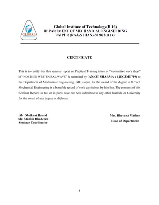 3
CERTIFICATE
This is to certify that this seminar report on Practical Training taken at “locomotive work shop”
of “NORTHEN WESTEN RAILWAYS” is submitted by (ANKIT SHARMA : 12EGJME719) to
the Department of Mechanical Engineering, GIT, Jaipur, for the award of the degree in B.Tech
Mechanical Engineering is a bonafide record of work carried out by him/her. The contents of this
Seminar Report, in full or in parts have not been submitted to any other Institute or University
for the award of any degree or diploma.
Mr. Shrikant Bansal
Mr. Manish Dhadeech
Seminar Coordinator
Mrs. Bhavana Mathur
Head of Department
 