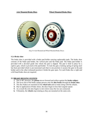 30
Axle Mounted Brake Discs Wheel Mounted Brake Discs
(Fig 5.6 Axle Mounted and Wheel Mounted Brake Discs)
5.2.4 Brake shoe
The brake shoe is provided with a brake pad holder carrying replaceable pads. The brake shoe
consists of the brake pad holder, the vertical pins and the brake pad. The brake pad holder is
provided with a dovetail guide into whom the pad is slipped. The pad is held in place by a
captive gate, which is pivoted at the pad holder. To lock the gate a locking spring of spring steel
has been provided which is pre-tensioned such that in one position it secures the gate in the pad
holder and in the other (released) position it holds the gate open. For each brake disc a right and
a left hand brake shoe are required.
5.3 BRAKE RIGGING SYSTEM:
1. Due to BC pressure, the piston moves forward and strikes against the brake caliper.
2. The lever arm of the brake caliper presses onto the disc brake through the brake shoe.
3. The disc brakes are mounted on the wheel axle and so rotate along with the wheels.
4. Due to application of brake shoes, the discs begin to lose their angular speed.
5. As a result the axle also begins to slow down since the two are connected.
6. Ultimately, the wheels stop rotating as they are mounted on the same axle.
 
