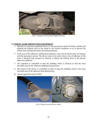 31
(Fig 5.7 Diagram showing Brake Rigging Pressure)
5.4 WHEEL SLIDE PROTECTION EQUIPMENT
1. Operates as a pressure regulation device of the air pressure inside the brake cylinder and
adjusted the braking force to the wheel to rail friction conditions so as to prevent the
wheels from locking and reduce the barking distance
2. In the case of the adhesion coefficient provided by a dry rail, the device does not interact
with the pneumatic system. The device enters into action when a loss of adhesion of the
axles is detected and, moment by moment, it adjusts the braking force to the present
adhesion conditions.
3. The operation is controlled so that the skidding wheel is allowed to find the most
favorable area for the adhesion-skidding characteristics.
4. The action of the device is controlled in order to keep the skidding wheel in the most
favorable area of the adhesion-skid characteristic.
5. Speed signal derived for CDTS.
(Fig 5.8 Speed sensor & Phonic wheel)
 