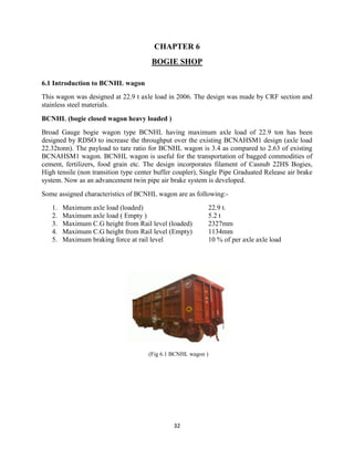 32
CHAPTER 6
BOGIE SHOP
6.1 Introduction to BCNHL wagon
This wagon was designed at 22.9 t axle load in 2006. The design was made by CRF section and
stainless steel materials.
BCNHL (bogie closed wagon heavy loaded )
Broad Gauge bogie wagon type BCNHL having maximum axle load of 22.9 ton has been
designed by RDSO to increase the throughput over the existing BCNAHSM1 design (axle load
22.32tonn). The payload to tare ratio for BCNHL wagon is 3.4 as compared to 2.63 of existing
BCNAHSM1 wagon. BCNHL wagon is useful for the transportation of bagged commodities of
cement, fertilizers, food grain etc. The design incorporates filament of Casnub 22HS Bogies,
High tensile (non transition type center buffer coupler), Single Pipe Graduated Release air brake
system. Now as an advancement twin pipe air brake system is developed.
Some assigned characteristics of BCNHL wagon are as following:-
1. Maximum axle load (loaded) 22.9 t.
2. Maximum axle load ( Empty ) 5.2 t
3. Maximum C.G height from Rail level (loaded) 2327mm
4. Maximum C.G height from Rail level (Empty) 1134mm
5. Maximum braking force at rail level 10 % of per axle axle load
(Fig 6.1 BCNHL wagon )
 
