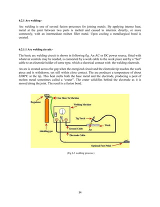 34
6.2.1 Arc welding:-
Arc welding is one of several fusion processes for joining metals. By applying intense heat,
metal at the joint between two parts is melted and caused to intermix directly, or more
commonly, with an intermediate molten filler metal. Upon cooling a metallurgical bond is
created.
6.2.1.1 Arc welding circuit:-
The basic arc welding circuit is shown in following fig. An AC or DC power source, fitted with
whatever controls may be needed, is connected by a work cable to the work piece and by a “hot”
cable to an electrode holder of some type, which a electrical contact with the welding electrode.
An arc is created across the gap when the energized circuit and the electrode tip touches the work
piece and is withdrawn, yet still within close contact. The arc produces a temperature of about
6500ºC at the tip. This heat melts both the base metal and the electrode, producing a pool of
molten metal sometimes called a “crater”. The crater solidifies behind the electrode as it is
moved along the joint. The result is a fusion bond.
(Fig 6.3 welding process )
 