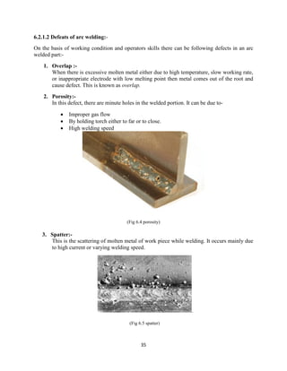 35
6.2.1.2 Defeats of arc welding:-
On the basis of working condition and operators skills there can be following defects in an arc
welded part:-
1. Overlap :-
When there is excessive molten metal either due to high temperature, slow working rate,
or inappropriate electrode with low melting point then metal comes out of the root and
cause defect. This is known as overlap.
2. Porosity:-
In this defect, there are minute holes in the welded portion. It can be due to-
 Improper gas flow
 By holding torch either to far or to close.
 High welding speed
(Fig 6.4 porosity)
3. Spatter:-
This is the scattering of molten metal of work piece while welding. It occurs mainly due
to high current or varying welding speed.
.
(Fig 6.5 spatter)
 