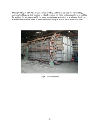 36
During welding in a BCNHL wagon various welding techniques are used like flat welding,
horizontal welding, vertical welding, overhead welding, etc. But it is always preferred to weld as
flat welding. So wherever possible, by using manipulators, work piece is so adjusted that it can
be welded as flat or horizontal. It increases the efficiency of worker and it is also safe to do.
(Fig 6.7 fixed manipulator)
 