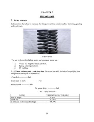37
CHAPTER 7
SPRING SHOP
7.1 Spring treatment
In this section the helical is prepared. For this purpose there certain machine for testing, grading
and repairing it.
(Fig 7.1 spring)
The test performed on helical spring and laminated spring are-
(1) Visual and magnetic crack detection.
(2) Spring scraping machine.
(3) D‟ buckling
7.1.1 Visual and magnetic crack detection. The visual test with the help of magnifying lens
and glass the spring the is inspected of-
Corroded--------------- Fail
Deep seam of mark -------------------- Fail
Surface crack ------------- Fail
No sound defect ------------- Fail
( Table 7.1spring failure rate )
CAUSE PERCENTAGE OF FAILURE
Free of height 8.93%
Load test 82.08%
Dent mark, corrosion & breakage 08.39%
 
