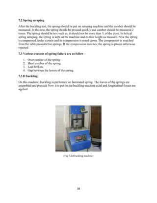 38
7.2 Spring scraping
After the buckling test, the spring should be put on scraping machine and the camber should be
measured. In this test, the spring should be pressed quickly and camber should be measured 2
times. The spring should be test such as, it should not be more than ½ of the plate. In helical
spring scraping, the spring is kept on the machine and its free height us measure. Now the spring
is compressed, under certain and its compression is noted down. The compression is matched
from the table provided for springs. If the compression matches, the spring is passed otherwise
rejected.
7.3 Various reasons of spring failure are as follow -
1. Over camber of the spring.
2. Short camber of the spring.
3. Leaf broken.
4. Gap between the leaves of the spring.
7.3 D buckling
On this machine, buckling is performed on laminated spring. The leaves of the springs are
assembled and pressed. Now it is put on the buckling machine axial and longitudinal forces are
applied.
(Fig 7.2 d buckling machine)
 