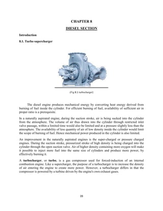 39
CHAPTER 8
DIESEL SECTION
Introduction
8.1. Turbo supercharger
(Fig 8.1 turbocharger)
The diesel engine produces mechanical energy by converting heat energy derived from
burning of fuel inside the cylinder. For efficient burning of fuel, availability of sufficient air in
proper ratio is a prerequisite.
In a naturally aspirated engine, during the suction stroke, air is being sucked into the cylinder
from the atmosphere. The volume of air thus drawn into the cylinder through restricted inlet
valve passage, within a limited time would also be limited and at a pressure slightly less than the
atmosphere. The availability of less quantity of air of low density inside the cylinder would limit
the scope of burning of fuel. Hence mechanical power produced in the cylinder is also limited.
An improvement in the naturally aspirated engines is the super-charged or pressure charged
engines. During the suction stroke, pressurized stroke of high density is being charged into the
cylinder through the open suction valve. Air of higher density containing more oxygen will make
it possible to inject more fuel into the same size of cylinders and produce more power, by
effectively burning it.
A turbocharger, or turbo, is a gas compressor used for forced-induction of an internal
combustion engine. Like a supercharger, the purpose of a turbocharger is to increase the density
of air entering the engine to create more power. However, a turbocharger differs in that the
compressor is powered by a turbine driven by the engine's own exhaust gases.
 