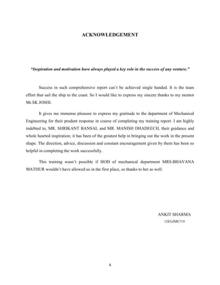 4
ACKNOWLEDGEMENT
“Inspiration and motivation have always played a key role in the success of any venture.”
Success in such comprehensive report can‟t be achieved single handed. It is the team
effort that sail the ship to the coast. So I would like to express my sincere thanks to my mentor
Mr.SK JOSHI.
It gives me immense pleasure to express my gratitude to the department of Mechanical
Engineering for their prudent response in course of completing my training report. I am highly
indebted to, MR. SHRIKANT BANSAL and MR. MANISH DHADEECH, their guidance and
whole hearted inspiration; it has been of the greatest help in bringing out the work in the present
shape. The direction, advice, discussion and constant encouragement given by them has been so
helpful in completing the work successfully.
This training wasn‟t possible if HOD of mechanical department MRS.BHAVANA
MATHUR wouldn‟t have allowed us in the first place, so thanks to her as well.
ANKIT SHARMA
12EGJME719
 