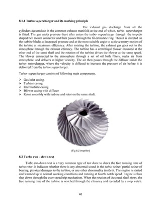 40
8.1.1 Turbo supercharger and its working principle
The exhaust gas discharge from all the
cylinders accumulate in the common exhaust manifold at the end of which, turbo- supercharger
is fitted. The gas under pressure there after enters the turbo- supercharger through the torpedo
shaped bell mouth connector and then passes through the fixed nozzle ring. Then it is directed on
the turbine blades at increased pressure and at the most suitable angle to achieve rotary motion of
the turbine at maximum efficiency. After rotating the turbine, the exhaust gas goes out to the
atmosphere through the exhaust chimney. The turbine has a centrifugal blower mounted at the
other end of the same shaft and the rotation of the turbine drives the blower at the same speed.
The blower connected to the atmosphere through a set of oil bath filters, sucks air from
atmosphere, and delivers at higher velocity. The air then passes through the diffuser inside the
turbo- supercharger, where the velocity is diffused to increase the pressure of air before it is
delivered from the turbo- supercharger.
Turbo- supercharger consists of following main components.
 Gas inlet casing.
 Turbine casing.
 Intermediate casing
 Blower casing with diffuser
 Rotor assembly with turbine and rotor on the same shaft.
(Fig 8.2 impeller)
8.2 Turbo run – down test
Turbo run-down test is a very common type of test done to check the free running time of
turbo rotor. It indicates whether there is any abnormal sound in the turbo, seizer/ partial seizer of
bearing, physical damages to the turbine, or any other abnormality inside it. The engine is started
and warmed up to normal working conditions and running at fourth notch speed. Engine is then
shut down through the over speed trip mechanism. When the rotation of the crank shaft stops, the
free running time of the turbine is watched through the chimney and recorded by a stop watch.
 