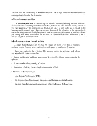 41
The time limit for free running is 90 to 180 seconds. Low or high turbo run down time are both
considered to be harmful for the engine.
8.3 Rotor balancing machine
A balancing machine is a measuring tool used for balancing rotating machine parts such
as rotors of turbo subercharger,electric motors,fans, turbines etc. The machine usually consists of
two rigid pedestals, with suspension and bearings on top. The unit under test is placed on the
bearings and is rotated with a belt. As the part is rotated, the vibration in the suspension is
detected with sensors and that information is used to determine the amount of unbalance in the
part. Along with phase information, the machine can determine how much and where to add or
remove weights to balance the part.
8.4 Advantage of super charged engines
 A super charged engine can produce 50 percent or more power than a naturally
aspirated engine. The power to weight ratio in such a case is much more favorable.
 Better scavenging in the cylinders. This ensures carbon free cylinders and valves,
and better health for the engine also.
 Better ignition due to higher temperature developed by higher compression in the
cylinder.
 It increases breathing capacity of engine
 Better fuel efficiency due to complete combustion of fuel .
8.5 Defects in Turbochargers
 Low Booster Air Pressure (BAP).
 Oil throwing from Turbocharger because of seal damage or out of clearance.
 Surging- Back Pressure due to uneven gap in Nozzle Ring or Diffuser Ring.
.
 