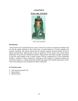42
CHAPTER 9
FUEL OIL SYSTEM
(Fig 9.1 fuel oil system)
Introduction
All locomotive have individual fuel oil system. The fuel oil system is designed to introduce fuel
oil into the engine cylinders at the correct time, at correct pressure, at correct quantity and
correctly atomized. The system injects into the cylinder correctly metered amount of fuel in
highly atomized form. High pressure of fuel is required to lift the nozzle valve and for better
penetration of fuel into the combustion chamber. High pressure also helps in proper atomization
so that the small droplets come in better contact with the compressed air in the combustion
chamber, resulting in better combustion. Metering of fuel quantity is important because the
locomotive engine is a variable speed and variable load engine with variable requirement of fuel.
Time of fuel injection is also important for better combustion.
9.1 Fuel oil system
 Fuel injection pump (F.I.P)
 Spray pattern
 Spray pressure
 