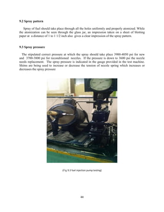 44
9.2 Spray pattern
Spray of fuel should take place through all the holes uniformly and properly atomized. While
the atomization can be seen through the glass jar, an impression taken on a sheet of blotting
paper at a distance of 1 to 1 1/2 inch also gives a clear impression of the spray pattern.
9.3 Spray pressure
The stipulated correct pressure at which the spray should take place 3900-4050 psi for new
and 3700-3800 psi for reconditioned nozzles. If the pressure is down to 3600 psi the nozzle
needs replacement. The spray pressure is indicated in the gauge provided in the test machine.
Shims are being used to increase or decrease the tension of nozzle spring which increases or
decreases the spray pressure
(Fig 9.3 fuel injection pump testing)
 