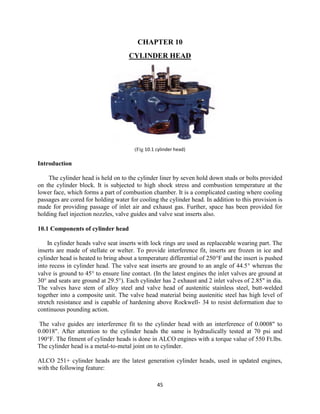 45
CHAPTER 10
CYLINDER HEAD
(Fig 10.1 cylinder head)
Introduction
The cylinder head is held on to the cylinder liner by seven hold down studs or bolts provided
on the cylinder block. It is subjected to high shock stress and combustion temperature at the
lower face, which forms a part of combustion chamber. It is a complicated casting where cooling
passages are cored for holding water for cooling the cylinder head. In addition to this provision is
made for providing passage of inlet air and exhaust gas. Further, space has been provided for
holding fuel injection nozzles, valve guides and valve seat inserts also.
10.1 Components of cylinder head
In cylinder heads valve seat inserts with lock rings are used as replaceable wearing part. The
inserts are made of stellate or welter. To provide interference fit, inserts are frozen in ice and
cylinder head is heated to bring about a temperature differential of 250F and the insert is pushed
into recess in cylinder head. The valve seat inserts are ground to an angle of 44.5 whereas the
valve is ground to 45 to ensure line contact. (In the latest engines the inlet valves are ground at
30° and seats are ground at 29.5°). Each cylinder has 2 exhaust and 2 inlet valves of 2.85" in dia.
The valves have stem of alloy steel and valve head of austenitic stainless steel, butt-welded
together into a composite unit. The valve head material being austenitic steel has high level of
stretch resistance and is capable of hardening above Rockwell- 34 to resist deformation due to
continuous pounding action.
The valve guides are interference fit to the cylinder head with an interference of 0.0008" to
0.0018". After attention to the cylinder heads the same is hydraulically tested at 70 psi and
190F. The fitment of cylinder heads is done in ALCO engines with a torque value of 550 Ft.lbs.
The cylinder head is a metal-to-metal joint on to cylinder.
ALCO 251+ cylinder heads are the latest generation cylinder heads, used in updated engines,
with the following feature:
 