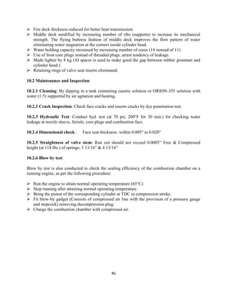 46
 Fire deck thickness reduced for better heat transmission.
 Middle deck modified by increasing number of ribs (supports) to increase its mechanical
strength. The flying buttress fashion of middle deck improves the flow pattern of water
eliminating water stagnation at the corners inside cylinder head.
 Water holding capacity increased by increasing number of cores (14 instead of 11)
 Use of frost core plugs instead of threaded plugs, arrest tendency of leakage.
 Made lighter by 8 kg (Al spacer is used to make good the gap between rubber grommet and
cylinder head.)
 Retaining rings of valve seat inserts eliminated.
10.2 Maintenance and Inspection
10.2.1 Cleaning: By dipping in a tank containing caustic solution or ORION-355 solution with
water (1:5) supported by air agitation and heating.
10.2.2 Crack Inspection: Check face cracks and inserts cracks by dye penetration test.
10.2.3 Hydraulic Test: Conduct hyd. test (at 70 psi, 200°F for 30 min.) for checking water
leakage at nozzle sleeve, ferrule, core plugs and combustion face.
10.2.4 Dimensional check : Face seat thickness: within 0.005" to 0.020"
10.2.5 Straightness of valve stem: Run out should not exceed 0.0005” Free & Compressed
height (at 118 lbs.) of springs: 3 13/16" & 4 13/16"
10.2.6 Blow by test:
Blow by test is also conducted to check the sealing efficiency of the combustion chamber on a
running engine, as per the following procedure:
 Run the engine to attain normal operating temperature (65°C)
 Stop running after attaining normal operating temperature.
 Bring the piston of the corresponding cylinder at TDC in compression stroke.
 Fit blow-by gadget (Consists of compressed air line with the provision of a pressure gauge
and stopcock) removing decompression plug.
 Charge the combustion chamber with compressed air.
 