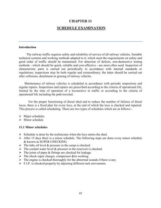 47
CHAPTER 11
SCHEDULE EXAMINATION
Introduction
The railway traffic requires safety and reliability of service of all railway vehicles. Suitable
technical systems and working methods adapted to it, which meet the requirements on safety and
good order of traffic should be maintained. For detection of defects, non-destructive testing
methods - which should be quick, reliable and cost-effective - are most often used. Inspection of
characteristic parts is carried out periodically in accordance with internal standards or
regulations; inspections may be both regular and extraordinary; the latter should be carried out
after collisions, derailment or grazing of railway vehicles.
Maintenance of railway vehicles is scheduled in accordance with periodic inspections and
regular repairs. Inspections and repairs are prescribed according to the criteria of operational life,
limited by the time of operation of a locomotive in traffic or according to the criteria of
operational life including the path traveled.
For the proper functioning of diesel shed and to reduce the number of failures of diesel
locos, there is a fixed plan for every loco, at the end of which the loco is checked and repaired.
This process is called scheduling. There are two types of schedules which are as follows:-
 Major schedules
 Minor schedule
11.1 Minor schedules
 Schedule is done by the technicians when the loco enters the shed.
 After 15 days there is a minor schedule. The following steps are done every minor schedule
& known as SUPER CHECKING.
 The lube oil level & pressure in the sump is checked.
 The coolant water level & pressure in the reservoir is checked.
 The joints of pipes & fittings are checked for leakage.
 The check super charger, compressor &its working.
 The engine is checked thoroughly for the abnormal sounds if there is any.
 F.I.P. is checked properly by adjusting different rack movements.
 