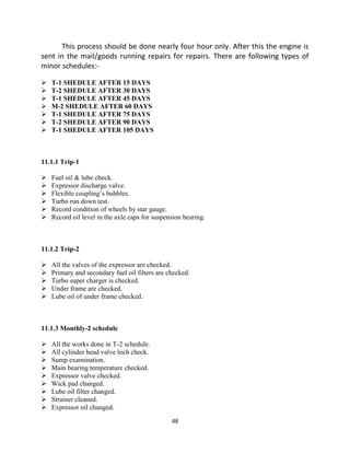 48
This process should be done nearly four hour only. After this the engine is
sent in the mail/goods running repairs for repairs. There are following types of
minor schedules:-
 T-1 SHEDULE AFTER 15 DAYS
 T-2 SHEDULE AFTER 30 DAYS
 T-1 SHEDULE AFTER 45 DAYS
 M-2 SHEDULE AFTER 60 DAYS
 T-1 SHEDULE AFTER 75 DAYS
 T-2 SHEDULE AFTER 90 DAYS
 T-1 SHEDULE AFTER 105 DAYS
11.1.1 Trip-1
 Fuel oil & lube check.
 Expressor discharge valve.
 Flexible coupling‟s bubbles.
 Turbo run down test.
 Record condition of wheels by star gauge.
 Record oil level in the axle caps for suspension bearing.
11.1.2 Trip-2
 All the valves of the expressor are checked.
 Primary and secondary fuel oil filters are checked.
 Turbo super charger is checked.
 Under frame are checked.
 Lube oil of under frame checked.
11.1.3 Monthly-2 schedule
 All the works done in T-2 schedule.
 All cylinder head valve loch check.
 Sump examination.
 Main bearing temperature checked.
 Expressor valve checked.
 Wick pad changed.
 Lube oil filter changed.
 Strainer cleaned.
 Expressor oil changed.
 