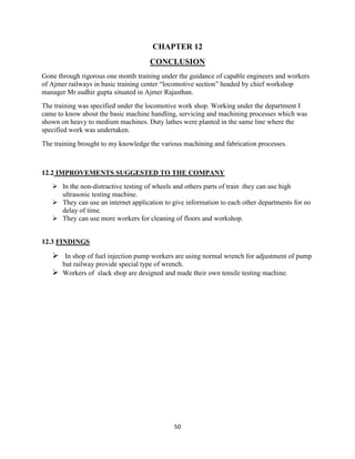 50
CHAPTER 12
CONCLUSION
Gone through rigorous one month training under the guidance of capable engineers and workers
of Ajmer railways in basic training center “locomotive section” headed by chief workshop
manager Mr.sudhir gupta situated in Ajmer Rajasthan.
The training was specified under the locomotive work shop. Working under the department I
came to know about the basic machine handling, servicing and machining processes which was
shown on heavy to medium machines. Duty lathes were planted in the same line where the
specified work was undertaken.
The training brought to my knowledge the various machining and fabrication processes.
12.2 IMPROVEMENTS SUGGESTED TO THE COMPANY
 In the non-distractive testing of wheels and others parts of train .they can use high
ultrasonic testing machine.
 They can use an internet application to give information to each other departments for no
delay of time.
 They can use more workers for cleaning of floors and workshop.
12.3 FINDINGS
 In shop of fuel injection pump workers are using normal wrench for adjustment of pump
but railway provide special type of wrench.
 Workers of slack shop are designed and made their own tensile testing machine.
 