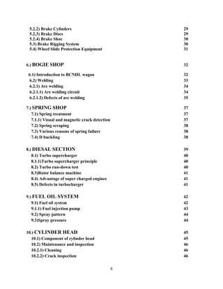 6
5.2.2) Brake Cylinders 29
5.2.3) Brake Discs 29
5.2.4) Brake Shoe 30
5.3) Brake Rigging System 30
5.4) Wheel Slide Protection Equipment 31
6.) BOGIE SHOP 32
6.1) Introduction to BCNHL wagon 32
6.2) Welding 33
6.2.1) Arc welding 34
6.2.1.1) Arc welding circuit 34
6.2.1.2) Defects of arc welding 35
7.) SPRING SHOP 37
7.1) Spring treatment 37
7.1.1) Visual and magnetic crack detection 37
7.2) Spring scraping 38
7.3) Various reasons of spring failure 38
7.4) D buckling 38
8.) DIESAL SECTION 39
8.1) Turbo supercharger 40
8.1.1)Turbo supercharger principle 40
8.2) Turbo run-down test 40
8.3)Rotor balance machine 41
8.4) Advantage of super charged engines 41
8.5) Defects in turbocharger 41
9.) FUEL OIL SYSTEM 42
9.1) Fuel oil system 42
9.1.1) Fuel injection pump 43
9.2) Spray pattern 44
9.3)Spray pressure 44
10.) CYLINDER HEAD 45
10.1) Component of cylinder head 45
10.2) Maintenance and inspection 46
10.2.1) Cleaning 46
10.2.2) Crack inspection 46
 