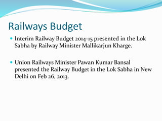 Railways Budget
 Interim Railway Budget 2014-15 presented in the Lok
Sabha by Railway Minister Mallikarjun Kharge.
 Union Railways Minister Pawan Kumar Bansal
presented the Railway Budget in the Lok Sabha in New
Delhi on Feb 26, 2013.
 