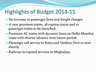 Highlights of Budget 2014-15
No increase in passenger fares and freight charges.
17 new premium trains, 38 express trains and 10
passenger trains to be launched.
Premium AC trains with dynamic fares on Delhi-Mumbai
route with shorter advance reservation period.
Passenger rail service to Katra and Vaishno Devi to start
shortly.
Railways to expand services to Meghalaya.
 