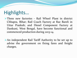 Highlights…
Three new factories - Rail Wheel Plant in district
Chhapra, Bihar; Rail Coach Factory at Rae Bareli in
Uttar Pradesh; and Diesel Component Factory at
Dankuni, West Bengal, have become functional and
commenced production during 2013-14.
An independent Rail Tariff Authority to be set up to
advise the government on fixing fares and freight
charges.
 