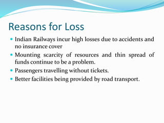 Reasons for Loss
 Indian Railways incur high losses due to accidents and
no insurance cover
 Mounting scarcity of resources and thin spread of
funds continue to be a problem.
 Passengers travelling without tickets.
 Better facilities being provided by road transport.
 