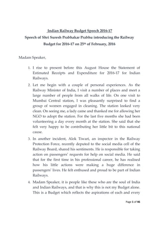 Page 1 of 46
Indian Railway Budget Speech 2016-17
Speech of Shri Suresh Prabhakar Prabhu introducing the Railway
Budget for 2016-17 on 25th of February, 2016
Madam Speaker,
1. I rise to present before this August House the Statement of
Estimated Receipts and Expenditure for 2016-17 for Indian
Railways.
2. Let me begin with a couple of personal experiences. As the
Railway Minister of India, I visit a number of places and meet a
large number of people from all walks of life. On one visit to
Mumbai Central station, I was pleasantly surprised to find a
group of women engaged in cleaning. The station looked very
clean. On seeing me, a lady came and thanked me for allowing her
NGO to adopt the station. For the last five months she had been
volunteering a day every month at the station. She said that she
felt very happy to be contributing her little bit to this national
cause.
3. In another incident, Alok Tiwari, an inspector in the Railway
Protection Force, recently deputed to the social media cell of the
Railway Board, shared his sentiments. He is responsible for taking
action on passengers’ requests for help on social media. He said
that for the first time in his professional career, he has realised
how his little actions were making a huge difference in
passengers’ lives. He felt enthused and proud to be part of Indian
Railways.
4. Madam Speaker, it is people like these who are the soul of India
and Indian Railways, and that is why this is not my Budget alone.
This is a Budget which reflects the aspirations of each and every
 