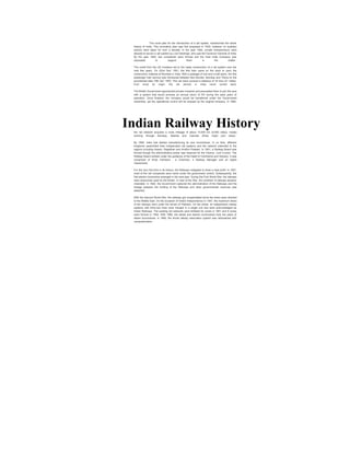 The novel plan for the introduction of a rail system, transformed the whole 
history of India. This innovative plan was first proposed in 1832; however no auxiliary 
actions were taken for over a decade. In the year 1844, private entrepreneurs were 
allowed to launch a rail system by Lord Hardinge, who was the Governor-General of India. 
By the year 1845, two companies were formed and the East India Company was 
requested to support them in the matter. 
The credit from the UK investors led to the hasty construction of a rail system over the 
next few years. On 22nd Dec' 1851, the first train came on the track to carry the 
construction material at Roorkee in India. With a passage of one and a half years, the first 
passenger train service was introduced between Bori Bunder, Bombay and Thana on the 
providential date 16th Apr' 1853. This rail track covered a distance of 34 kms (21 miles). 
Ever since its origin, the rail service in India never turned back. 
The British Government approached private investors and persuaded them to join the race 
with a system that would promise an annual return of 5% during the early years of 
operation. Once finished, the company would be transferred under the Government 
ownership, yet the operational control will be enjoyed by the original company. In 1880, 
Indian Railway History 
the rail network acquired a route mileage of about 14,500 km (9,000 miles), mostly 
working through Bombay, Madras and Calcutta (three major port cities). 
By 1895, India had started manufacturing its own locomotives. In no time, different 
kingdoms assembled their independent rail systems and the network extended to the 
regions including Assam, Rajasthan and Andhra Pradesh. In 1901, a Railway Board was 
formed though the administrative power was reserved for the Viceroy, Lord Curzon. The 
Railway Board worked under the guidance of the Deptt of Commerce and Industry. It was 
comprised of three members - a Chairman, a Railway Manager and an Agent 
respectively. 
For the very first time in its history, the Railways instigated to draw a neat profit. In 1907, 
most of the rail companies were came under the government control. Subsequently, the 
first electric locomotive emerged in the next year. During the First World War, the railways 
were exclusively used by the British. In view of the War, the condition of railways became 
miserable. In 1920, the Government captured the administration of the Railways and the 
linkage between the funding of the Railways and other governmental revenues was 
detached. 
With the Second World War, the railways got incapacitated since the trains were diverted 
to the Middle East. On the occasion of India's Independence in 1947, the maximum share 
of the railways went under the terrain of Pakistan. On the whole, 42 independent railway 
systems with thirty-two lines were merged in a single unit and were acknowledged as 
Indian Railways. The existing rail networks were forfeited for zones in 1951 and 6 zones 
were formed in 1952. With 1985, the diesel and electric locomotives took the place of 
steam locomotives. In 1995, the whole railway reservation system was rationalized with 
computerization. 
