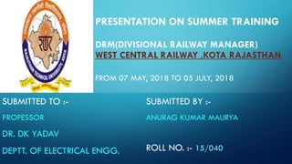 PRESENTATION ON SUMMER TRAINING
DRM(DIVISIONAL RAILWAY MANAGER)
WEST CENTRAL RAILWAY ,KOTA RAJASTHAN
FROM 07 MAY, 2018 TO 05 JULY, 2018
SUBMITTED TO :-
PROFESSOR
DR. DK YADAV
DEPTT. OF ELECTRICAL ENGG.
SUBMITTED BY :-
ANURAG KUMAR MAURYA
ROLL NO. :- 15/040
 