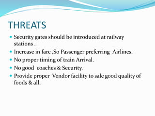 THREATS
 Security gates should be introduced at railway
stations .
 Increase in fare ,So Passenger preferring Airlines.
 No proper timing of train Arrival.
 No good coaches & Security.
 Provide proper Vendor facility to sale good quality of
foods & all.
 