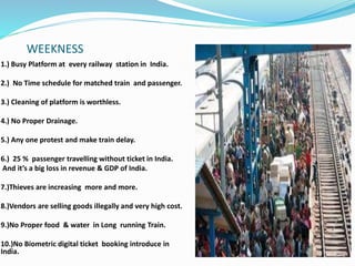 WEEKNESS
1.) Busy Platform at every railway station in India.
2.) No Time schedule for matched train and passenger.
3.) Cleaning of platform is worthless.
4.) No Proper Drainage.
5.) Any one protest and make train delay.
6.) 25 % passenger travelling without ticket in India.
And it’s a big loss in revenue & GDP of India.
7.)Thieves are increasing more and more.
8.)Vendors are selling goods illegally and very high cost.
9.)No Proper food & water in Long running Train.
10.)No Biometric digital ticket booking introduce in
India.
 