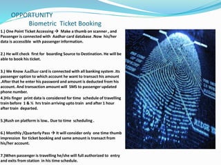 OPPORTUNITY
Biometric Ticket Booking
1.) One Point Ticket Accessing  Make a thumb on scanner , and
Passenger is connected with Aadhar card database .Now his/her
data is accessible with passenger information.
2.) He will check first for boarding Source to Destination. He will be
able to book his ticket.
3.) We Know Aadhar card is connected with all banking system .Its
passenger option to which account he want to transact his amount
.After that he enter his password and amount is deducted from his
account. And transaction amount will SMS to passenger updated
phone number.
4.)His finger print data is considered for time schedule of travelling
train before 1 & ½ hrs train arriving upto train and after 1 hour
after train departed.
5.)Rush on platform is low.. Due to time scheduling .
6.) Monthly /Quarterly Pass  It will consider only one time thumb
impression for ticket booking and same amount is transact from
his/her account.
7.)When passenger is travelling he/she will full authorized to entry
and exits from station in his time schedule.
 