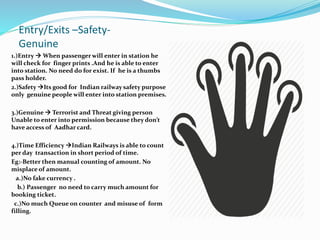 Entry/Exits –Safety-
Genuine
1.)Entry  When passenger will enter in station he
will check for finger prints .And he is able to enter
into station. No need do for exist. If he is a thumbs
pass holder.
2.)Safety Its good for Indian railway safety purpose
only genuine people will enter into station premises.
3.)Genuine  Terrorist and Threat giving person
Unable to enter into permission because they don’t
have access of Aadhar card.
4.)Time Efficiency Indian Railways is able to count
per day transaction in short period of time.
Eg:-Better then manual counting of amount. No
misplace of amount.
a.)No fake currency .
b.) Passenger no need to carry much amount for
booking ticket.
c.)No much Queue on counter and misuse of form
filling.
 