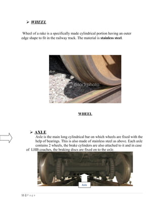  WHEEL 
Wheel of a rake is a specifically made cylindrical portion having an outer 
edge shape to fit in the railway track. The material is stainless steel. 
WHEEL 
 AXLE 
Axle is the main long cylindrical bar on which wheels are fixed with the 
help of bearings. This is also made of stainless steel as above. Each axle 
contains 2 wheels, the brake cylinders are also attached to it and in case 
of LHB coaches, the braking discs are fixed on to the axle. 
11 | P a g e 
Axle 
 